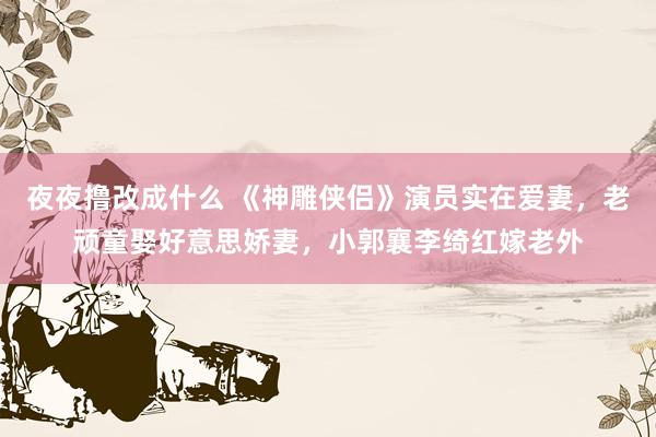 夜夜撸改成什么 《神雕侠侣》演员实在爱妻，老顽童娶好意思娇妻，小郭襄李绮红嫁老外