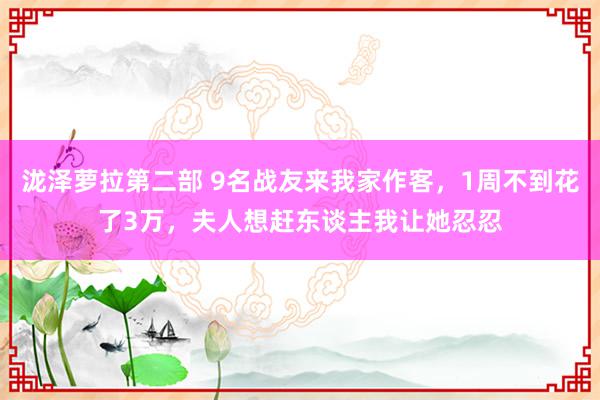 泷泽萝拉第二部 9名战友来我家作客，1周不到花了3万，夫人想赶东谈主我让她忍忍