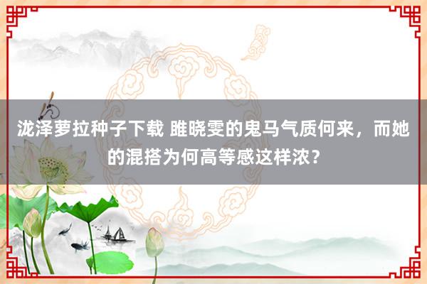 泷泽萝拉种子下载 雎晓雯的鬼马气质何来，而她的混搭为何高等感这样浓？