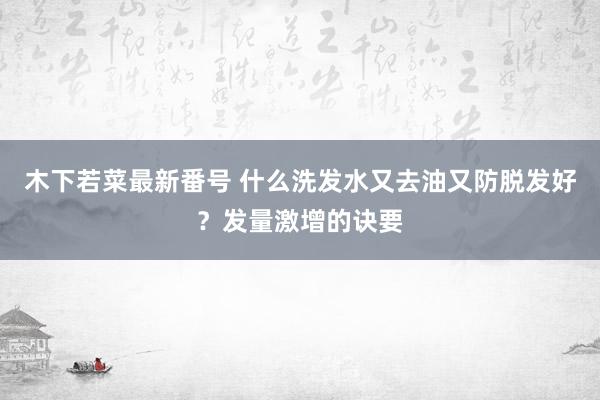 木下若菜最新番号 什么洗发水又去油又防脱发好？发量激增的诀要