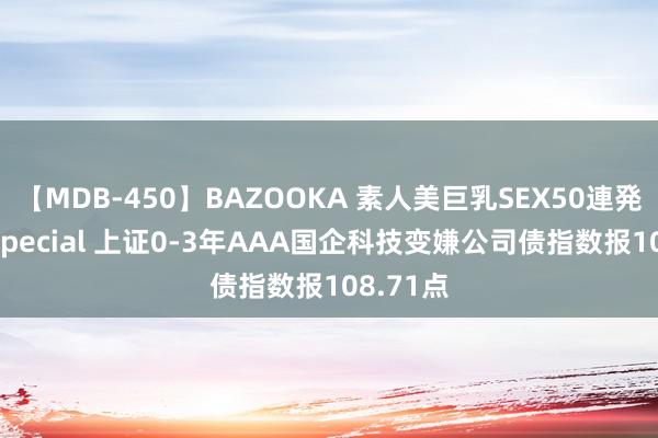 【MDB-450】BAZOOKA 素人美巨乳SEX50連発 8時間Special 上证0-3年AAA国企科技变嫌公司债指数报108.71点