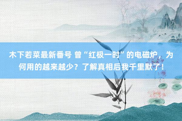 木下若菜最新番号 曾“红极一时”的电磁炉，为何用的越来越少？了解真相后我千里默了！