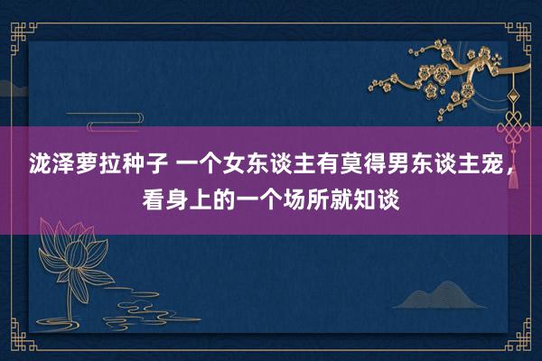 泷泽萝拉种子 一个女东谈主有莫得男东谈主宠，看身上的一个场所就知谈