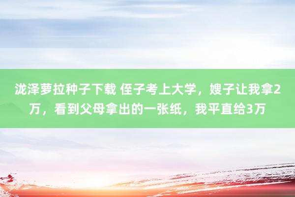 泷泽萝拉种子下载 侄子考上大学，嫂子让我拿2万，看到父母拿出的一张纸，我平直给3万