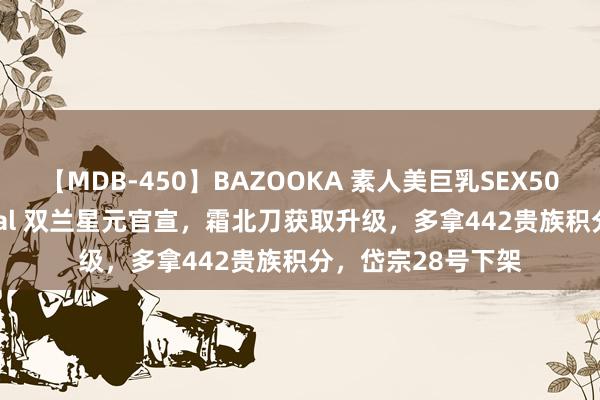 【MDB-450】BAZOOKA 素人美巨乳SEX50連発 8時間Special 双兰星元官宣，霜北刀获取升级，多拿442贵族积分，岱宗28号下架