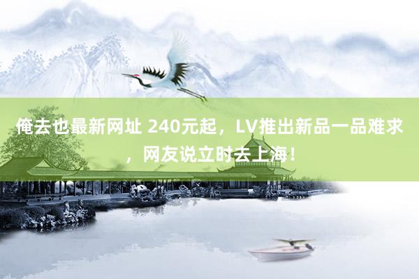 俺去也最新网址 240元起，LV推出新品一品难求，网友说立时去上海！