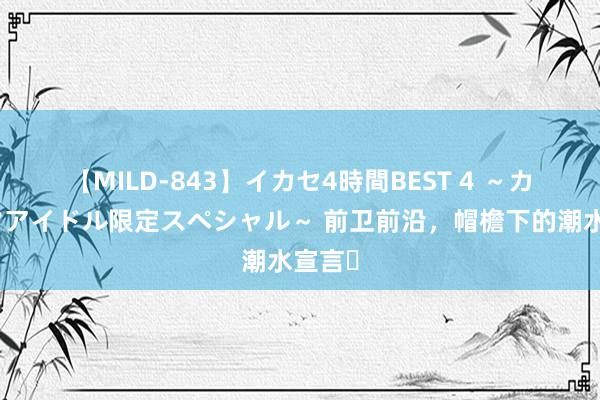 【MILD-843】イカセ4時間BEST 4 ～カリスマアイドル限定スペシャル～ 前卫前沿，帽檐下的潮水宣言✨