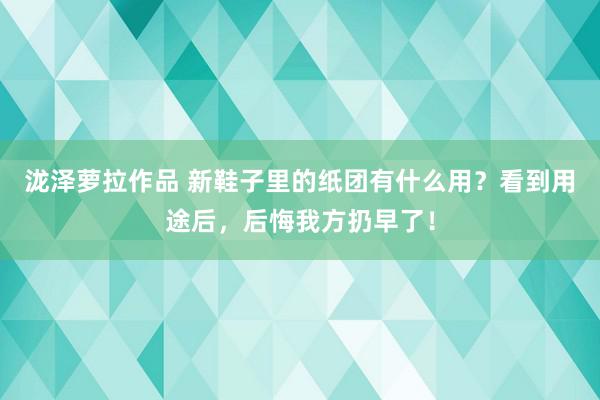 泷泽萝拉作品 新鞋子里的纸团有什么用？看到用途后，后悔我方扔早了！