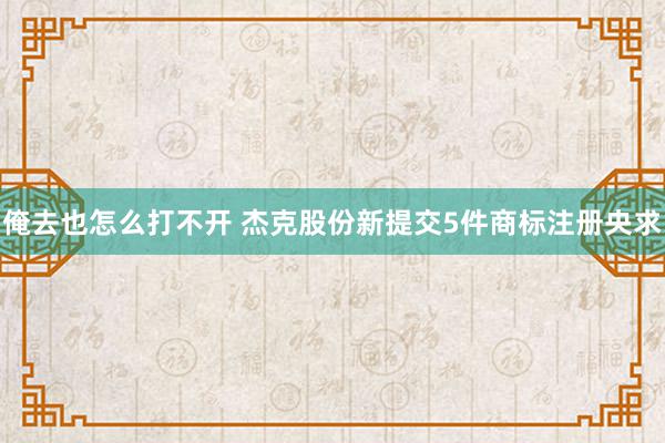 俺去也怎么打不开 杰克股份新提交5件商标注册央求