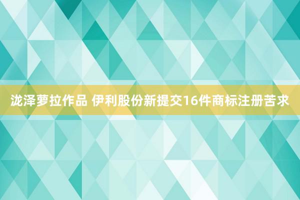 泷泽萝拉作品 伊利股份新提交16件商标注册苦求