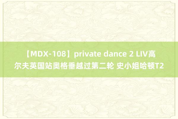 【MDX-108】private dance 2 LIV高尔夫英国站奥格垂越过第二轮 史小姐哈顿T2