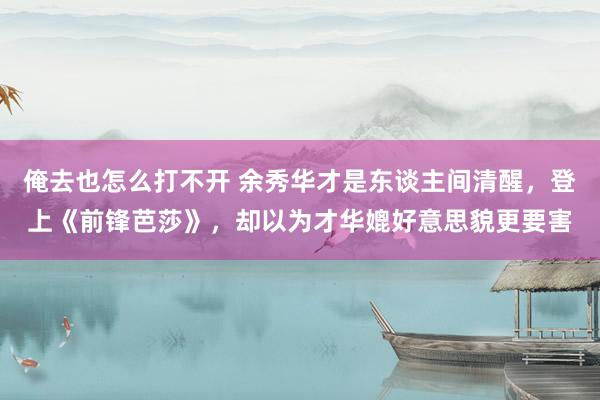 俺去也怎么打不开 余秀华才是东谈主间清醒，登上《前锋芭莎》，却以为才华媲好意思貌更要害