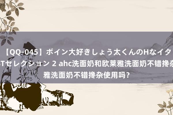 【QQ-045】ボイン大好きしょう太くんのHなイタズラ BESTセレクション 2 ahc洗面奶和欧莱雅洗面奶不错搀杂使用吗？