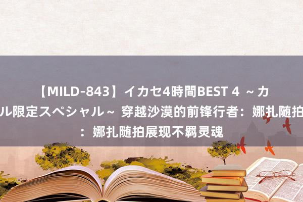 【MILD-843】イカセ4時間BEST 4 ～カリスマアイドル限定スペシャル～ 穿越沙漠的前锋行者：娜扎随拍展现不羁灵魂