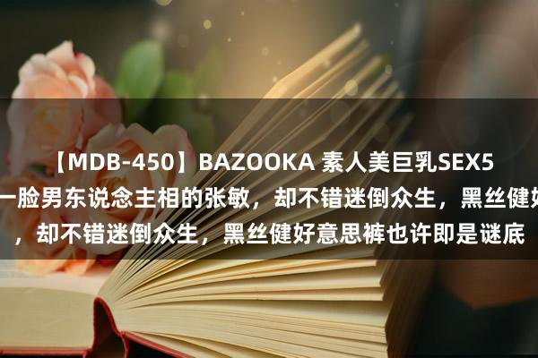 【MDB-450】BAZOOKA 素人美巨乳SEX50連発 8時間Special 一脸男东说念主相的张敏，却不错迷倒众生，黑丝健好意思裤也许即是谜底