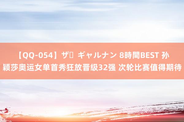 【QQ-054】ザ・ギャルナン 8時間BEST 孙颖莎奥运女单首秀狂放晋级32强 次轮比赛值得期待