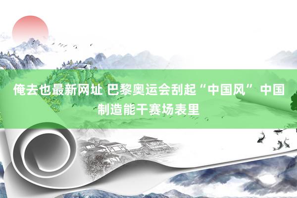 俺去也最新网址 巴黎奥运会刮起“中国风” 中国制造能干赛场表里