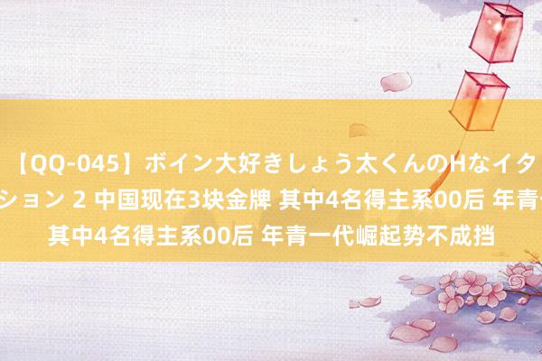 【QQ-045】ボイン大好きしょう太くんのHなイタズラ BESTセレクション 2 中国现在3块金牌 其中4名得主系00后 年青一代崛起势不成挡