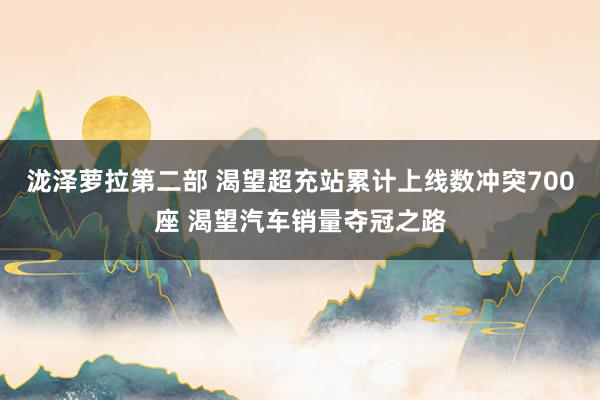 泷泽萝拉第二部 渴望超充站累计上线数冲突700座 渴望汽车销量夺冠之路