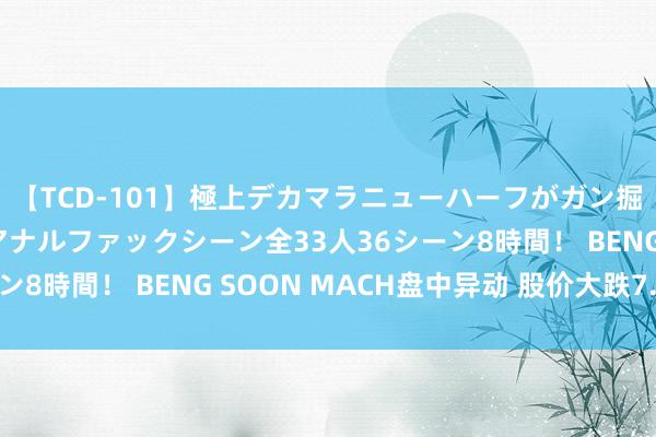 【TCD-101】極上デカマラニューハーフがガン掘り前立腺直撃快感逆アナルファックシーン全33人36シーン8時間！ BENG SOON MACH盘中异动 股价大跌7.18%