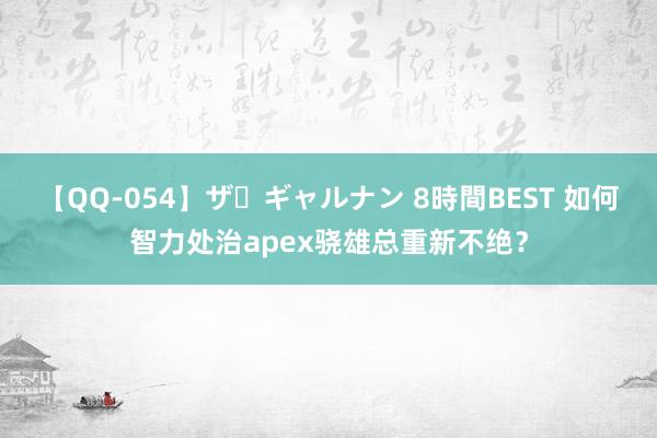 【QQ-054】ザ・ギャルナン 8時間BEST 如何智力处治apex骁雄总重新不绝？