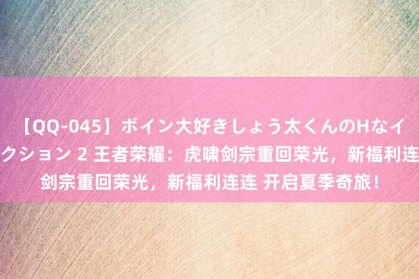 【QQ-045】ボイン大好きしょう太くんのHなイタズラ BESTセレクション 2 王者荣耀：虎啸剑宗重回荣光，新福利连连 开启夏季奇旅！