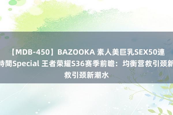 【MDB-450】BAZOOKA 素人美巨乳SEX50連発 8時間Special 王者荣耀S36赛季前瞻：均衡营救引颈新潮水