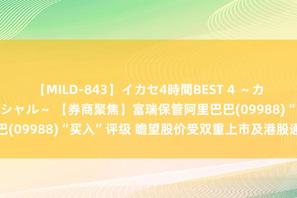 【MILD-843】イカセ4時間BEST 4 ～カリスマアイドル限定スペシャル～ 【券商聚焦】富瑞保管阿里巴巴(09988)“买入”评级 瞻望股价受双重上市及港股通纳入提振