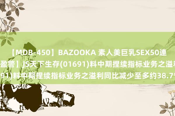 【MDB-450】BAZOOKA 素人美巨乳SEX50連発 8時間Special 【公司盈警】JS天下生存(01691)料中期捏续指标业务之溢利同比减少至多约38.7%