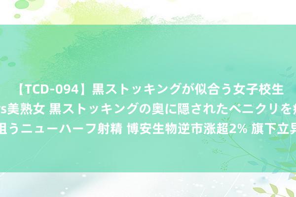 【TCD-094】黒ストッキングが似合う女子校生は美脚ニューハーフ 5 vs美熟女 黒ストッキングの奥に隠されたペニクリを痴女教師が狙うニューハーフ射精 博安生物逆市涨超2% 旗下立异ADC候选药物BA1302获批进行临床检会