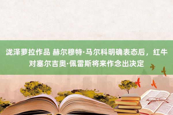 泷泽萝拉作品 赫尔穆特·马尔科明确表态后，红牛对塞尔吉奥·佩雷斯将来作念出决定