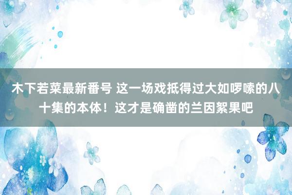 木下若菜最新番号 这一场戏抵得过大如啰嗦的八十集的本体！这才是确凿的兰因絮果吧