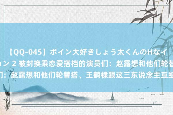 【QQ-045】ボイン大好きしょう太くんのHなイタズラ BESTセレクション 2 被封换乘恋爱搭档的演员们：赵露想和他们轮替搭、王鹤棣跟这三东说念主互组CP最经典