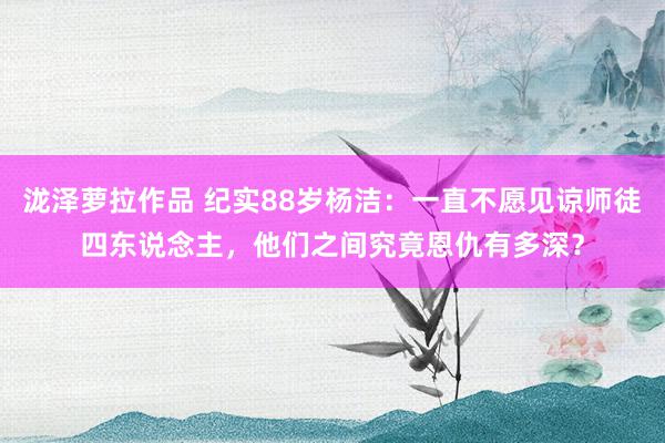 泷泽萝拉作品 纪实88岁杨洁：一直不愿见谅师徒四东说念主，他们之间究竟恩仇有多深？