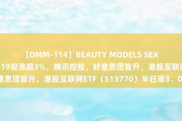 【DMM-114】BEAUTY MODELS SEX BEST 科网龙头涨势如虹，19股涨超3%，腾讯控股、好意思团皆升，港股互联网ETF（513770）半日涨3．06%