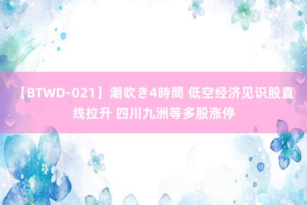 【BTWD-021】潮吹き4時間 低空经济见识股直线拉升 四川九洲等多股涨停