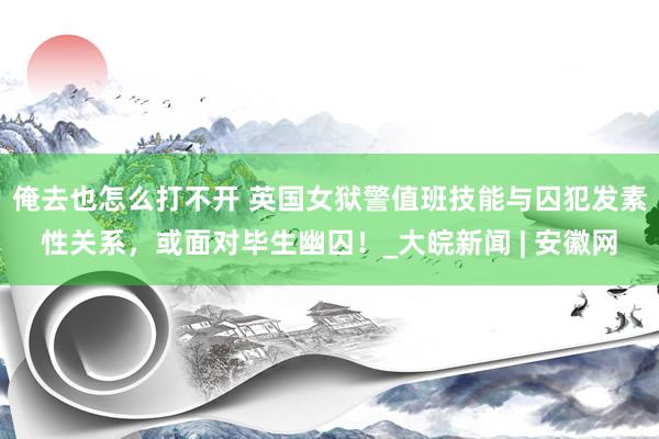 俺去也怎么打不开 英国女狱警值班技能与囚犯发素性关系，或面对毕生幽囚！_大皖新闻 | 安徽网