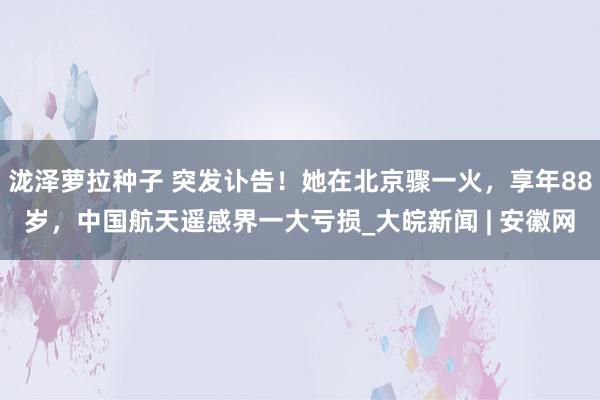 泷泽萝拉种子 突发讣告！她在北京骤一火，享年88岁，中国航天遥感界一大亏损_大皖新闻 | 安徽网