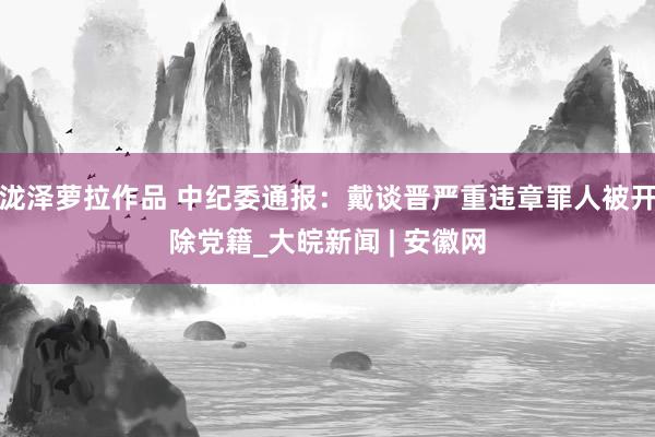 泷泽萝拉作品 中纪委通报：戴谈晋严重违章罪人被开除党籍_大皖新闻 | 安徽网