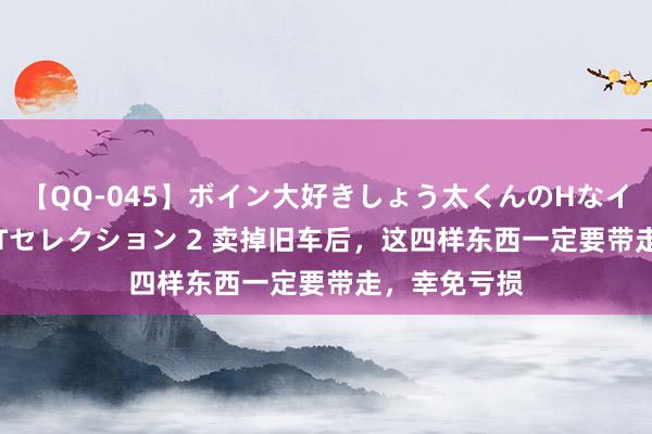 【QQ-045】ボイン大好きしょう太くんのHなイタズラ BESTセレクション 2 卖掉旧车后，这四样东西一定要带走，幸免亏损