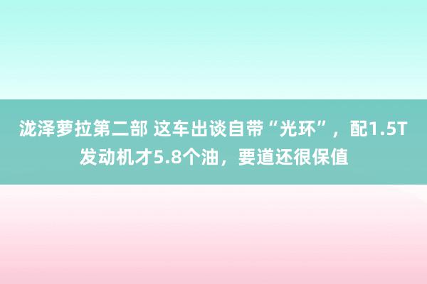 泷泽萝拉第二部 这车出谈自带“光环”，配1.5T发动机才5.8个油，要道还很保值