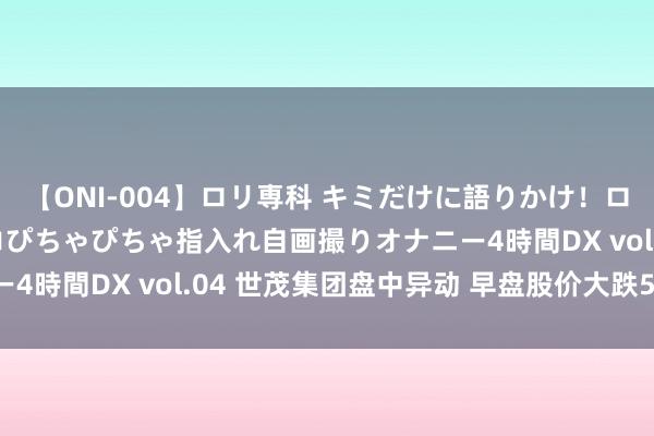 【ONI-004】ロリ専科 キミだけに語りかけ！ロリっ娘20人！オマ●コぴちゃぴちゃ指入れ自画撮りオナニー4時間DX vol.04 世茂集团盘中异动 早盘股价大跌5.41%