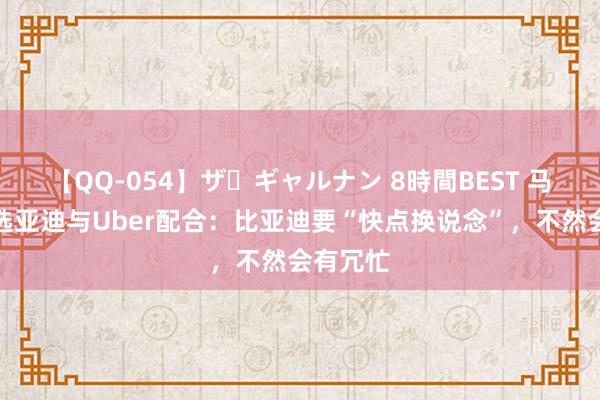 【QQ-054】ザ・ギャルナン 8時間BEST 马斯克评选亚迪与Uber配合：比亚迪要“快点换说念”，不然会有冗忙