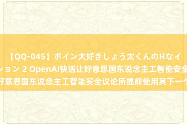 【QQ-045】ボイン大好きしょう太くんのHなイタズラ BESTセレクション 2 OpenAI快活让好意思国东说念主工智能安全议论所提前使用其下一个模子