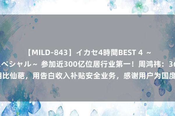 【MILD-843】イカセ4時間BEST 4 ～カリスマアイドル限定スペシャル～ 参加近300亿位居行业第一！周鸿祎：360营业格局相比仙葩，用告白收入补贴安全业务，感谢用户为国度安全看告白【附集结安全市集供需情况】