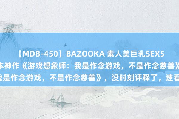 【MDB-450】BAZOOKA 素人美巨乳SEX50連発 8時間Special 这本神作《游戏想象师：我是作念游戏，不是作念慈善》，没时刻评释了，速看！