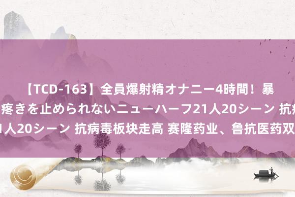 【TCD-163】全員爆射精オナニー4時間！暴発寸前！！ペニクリの疼きを止められないニューハーフ21人20シーン 抗病毒板块走高 赛隆药业、鲁抗医药双双涨停