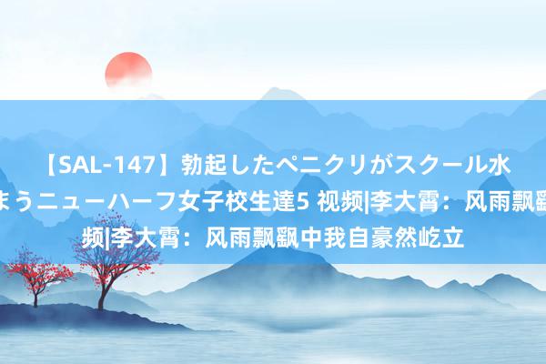 【SAL-147】勃起したペニクリがスクール水着を圧迫してしまうニューハーフ女子校生達5 视频|李大霄：风雨飘飖中我自豪然屹立