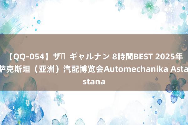 【QQ-054】ザ・ギャルナン 8時間BEST 2025年哈萨克斯坦（亚洲）汽配博览会Automechanika Astana