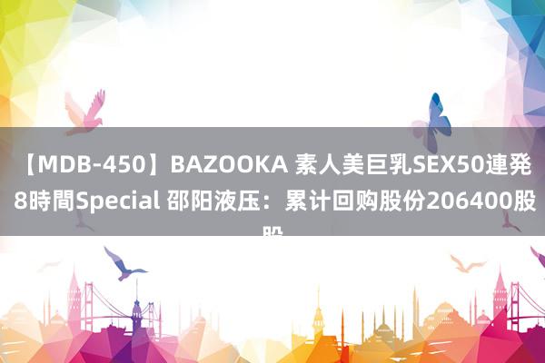 【MDB-450】BAZOOKA 素人美巨乳SEX50連発 8時間Special 邵阳液压：累计回购股份206400股